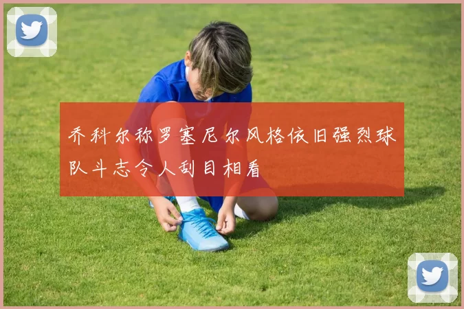 乔科尔称罗塞尼尔风格依旧强烈球队斗志令人刮目相看