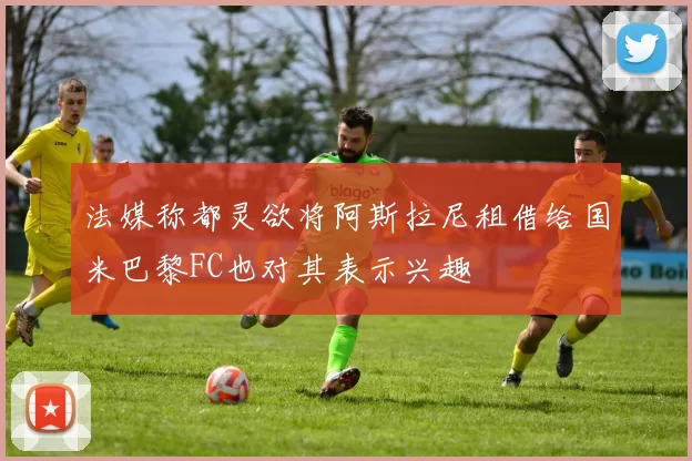 法媒称都灵欲将阿斯拉尼租借给国米巴黎FC也对其表示兴趣