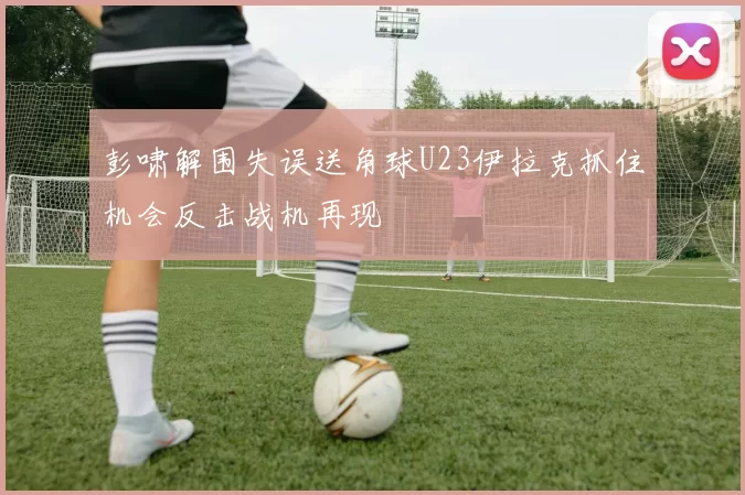 彭啸解围失误送角球U23伊拉克抓住机会反击战机再现
