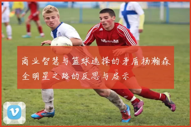 商业智慧与篮球选择的矛盾杨瀚森全明星之路的反思与启示