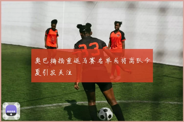 奥巴梅扬重返马赛名单或将离队今夏引发关注