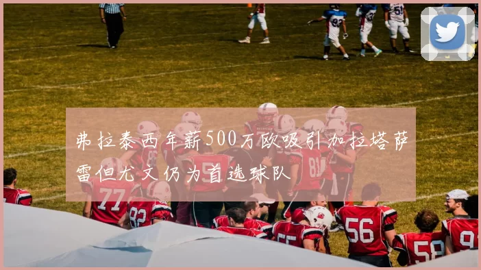 弗拉泰西年薪500万欧吸引加拉塔萨雷但尤文仍为首选球队