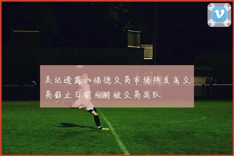 美记透露加福德交易市场热度高交易截止日前或将被交易离队
