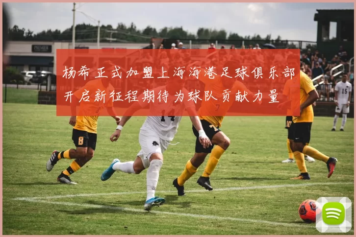 杨希正式加盟上海海港足球俱乐部开启新征程期待为球队贡献力量