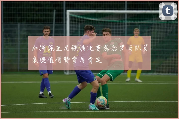 加斯佩里尼强调比赛悬念罗马队员表现值得赞赏与肯定