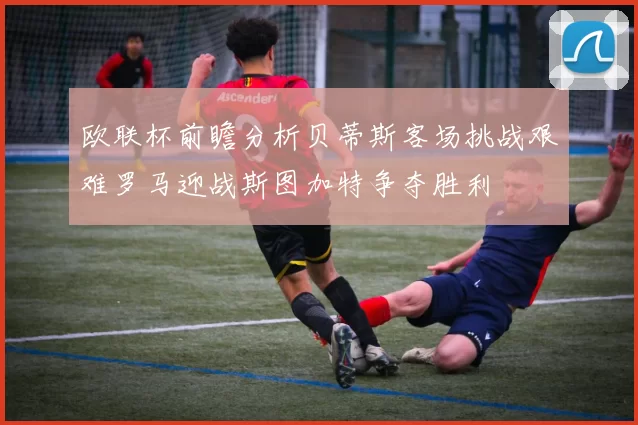 欧联杯前瞻分析贝蒂斯客场挑战艰难罗马迎战斯图加特争夺胜利