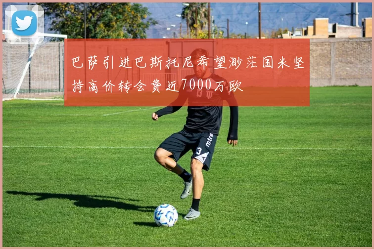 巴萨引进巴斯托尼希望渺茫国米坚持高价转会费近7000万欧